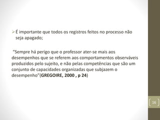 É importante que todos os registros feitos no processo não
seja apagado;
“Sempre há perigo que o professor ater-se mais aos
desempenhos que se referem aos comportamentos observáveis
produzidos pelo sujeito, e não pelas competências que são um
conjunto de capacidades organizadas que subjazem o
desempenho”(GREGOIRE, 2000 , p 24)
16
 