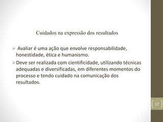 Cuidados na expressão dos resultados
 Avaliar é uma ação que envolve responsabilidade,
honestidade, ética e humanismo.
D...