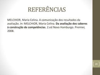 REFERÊNCIAS
MELCHIOR, Maria Celina. A comunicação dos resultados da
avaliação. In: MELCHIOR, Maria Celina. Da avaliação dos saberes
à construção de competências. 2.ed Novo Hamburgo. Premier,
2008.
20
 
