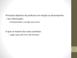Principais objetivos do professor em relação ao desempenho:
Dar informações
Compreender e corrigir seus erros.
O que na maioria das vezes acontece:
Julga o grau de erro e de fracasso.
3
 