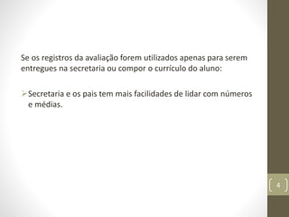 Se os registros da avaliação forem utilizados apenas para serem
entregues na secretaria ou compor o currículo do aluno:
Secretaria e os pais tem mais facilidades de lidar com números
e médias.
4
 