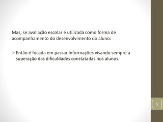 Mas, se avaliação escolar é utilizada como forma de
acompanhamento do desenvolvimento do aluno:
Então é focada em passar informações visando sempre a
superação das dificuldades constatadas nos alunos.
5
 