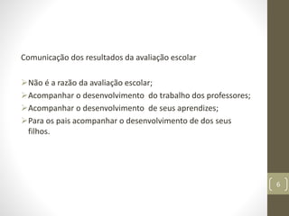 Comunicação dos resultados da avaliação escolar
Não é a razão da avaliação escolar;
Acompanhar o desenvolvimento do trabalho dos professores;
Acompanhar o desenvolvimento de seus aprendizes;
Para os pais acompanhar o desenvolvimento de dos seus
filhos.
6
 