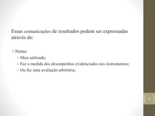 Essas comunicações de resultados podem ser expressadas
através de:
Notas:
Mais utilizada;
Faz a medida dos desempenhos evidenciados nos instrumentos;
Ou faz uma avaliação arbitrária;
7
 