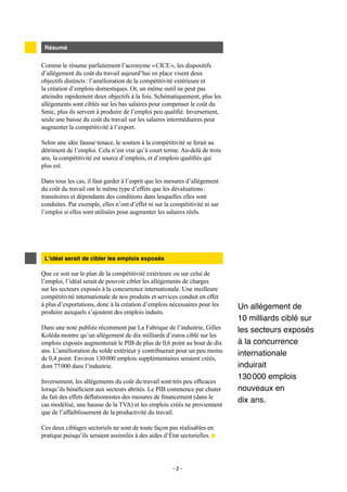 - 2 -
Comme le résume parfaitement l’acronyme « CICE », les dispositifs
d’allégement du coût du travail aujourd’hui en place visent deux
objectifs distincts : l’amélioration de la compétitivité extérieure et
la création d’emplois domestiques. Or, un même outil ne peut pas
atteindre rapidement deux objectifs à la fois. Schématiquement, plus les
allégements sont ciblés sur les bas salaires pour compenser le coût du
Smic, plus ils servent à produire de l’emploi peu qualifié. Inversement,
seule une baisse du coût du travail sur les salaires intermédiaires peut
augmenter la compétitivité à l’export.
Selon une idée fausse tenace, le soutien à la compétitivité se ferait au
détriment de l’emploi. Cela n’est vrai qu’à court terme. Au-delà de trois
ans, la compétitivité est source d’emplois, et d’emplois qualifiés qui
plus est.
Dans tous les cas, il faut garder à l’esprit que les mesures d’allégement
du coût du travail ont le même type d’effets que les dévaluations :
transitoires et dépendants des conditions dans lesquelles elles sont
conduites. Par exemple, elles n’ont d’effet ni sur la compétitivité ni sur
l’emploi si elles sont utilisées pour augmenter les salaires réels.
Résumé
Que ce soit sur le plan de la compétitivité extérieure ou sur celui de
l’emploi, l’idéal serait de pouvoir cibler les allégements de charges
sur les secteurs exposés à la concurrence internationale. Une meilleure
compétitivité internationale de nos produits et services conduit en effet
à plus d’exportations, donc à la création d’emplois nécessaires pour les
produire auxquels s’ajoutent des emplois induits.
Dans une note publiée récemment par La Fabrique de l’industrie, Gilles
Koléda montre qu’un allégement de dix milliards d’euros ciblé sur les
emplois exposés augmenterait le PIB de plus de 0,6 point au bout de dix
ans. L’amélioration du solde extérieur y contribuerait pour un peu moins
de 0,4 point. Environ 130 000 emplois supplémentaires seraient créés,
dont 77 000 dans l’industrie.
Inversement, les allégements du coût du travail sont très peu efficaces
lorsqu’ils bénéficient aux secteurs abrités. Le PIB commence par chuter
du fait des effets déflationnistes des mesures de financement (dans le
cas modélisé, une hausse de la TVA) et les emplois créés ne proviennent
que de l’affaiblissement de la productivité du travail.
Ces deux ciblages sectoriels ne sont de toute façon pas réalisables en
pratique puisqu’ils seraient assimilés à des aides d’État sectorielles.
L’idéal serait de cibler les emplois exposés
Un allégement de
10 milliards ciblé sur
les secteurs exposés
à la concurrence
internationale
induirait
130 000  emplois
nouveaux en
dix ans.
 