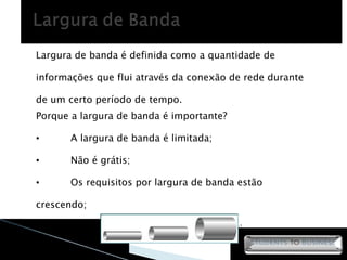 Largura de banda é definida como a quantidade de informações que flui através da conexão de rede durante de um certo período de tempo. Porque a largura de banda é importante? A largura de banda é limitada; Não é grátis; Os requisitos por largura de banda estão crescendo; Item crítico ao desempenho da rede; 