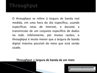 O throughput se refere à largura de banda real medida, em uma hora do dia específica, usando específicas rotas de Internet, e durante a transmissão de um conjunto específico de dados na rede. Infelizmente, por muitas razões, o throughput é muito menor que a largura de banda digital máxima possível do meio que está sendo usado. Throughput ≤ largura de banda de um meio  