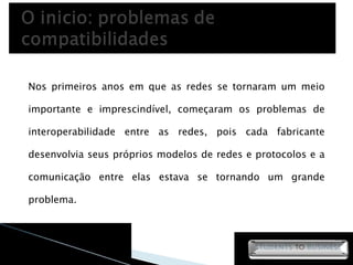 Nos primeiros anos em que as redes se tornaram um meio importante e imprescindível, começaram os problemas de interoperabilidade entre as redes, pois cada fabricante desenvolvia seus próprios modelos de redes e protocolos e a comunicação entre elas estava se tornando um grande problema. 