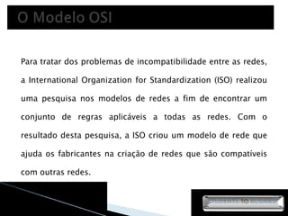 Para tratar dos problemas de incompatibilidade entre as redes, a International Organization for Standardization (ISO) realizou uma pesquisa nos modelos de redes a fim de encontrar um conjunto de regras aplicáveis a todas as redes. Com o resultado desta pesquisa, a ISO criou um modelo de rede que ajuda os fabricantes na criação de redes que são compatíveis com outras redes. 