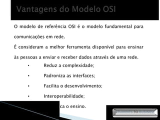 Reduz a complexidade; Padroniza as interfaces; Facilita o desenvolvimento; Interoperabilidade; Simplifica o ensino. O modelo de referência OSI é o modelo fundamental para comunicações em rede. É consideram a melhor ferramenta disponível para ensinar às pessoas a enviar e receber dados através de uma rede. 
