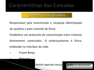 Camada de link de dados Responsável pela transmissão e recepção (delimitação) de quadros e pelo controle de fluxo.  Estabelece um protocolo de comunicação entre sistemas diretamente conectados. O endereçamento é físico, embutido na interface de rede.  Frame Relay; Ethernet; A Bridge e o Switch operam nessa camada. 