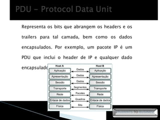 Representa os bits que abrangem os headers e os trailers para tal camada, bem como os dados encapsulados. Por exemplo, um pacote IP é um PDU que inclui o header de IP e qualquer dado encapsulado. 
