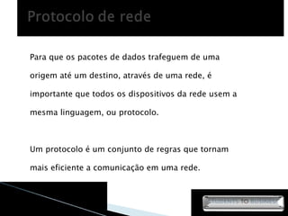 Para que os pacotes de dados trafeguem de uma origem até um destino, através de uma rede, é importante que todos os dispositivos da rede usem a mesma linguagem, ou protocolo. Um protocolo é um conjunto de regras que tornam mais eficiente a comunicação em uma rede. 