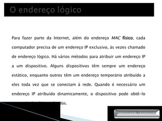 Para fazer parte da Internet, além do endereço  MAC   físico , cada computador precisa de um endereço IP exclusivo, às vezes chamado de endereço lógico. Há vários métodos para atribuir um endereço IP a um dispositivo. Alguns dispositivos têm sempre um endereço estático, enquanto outros têm um endereço temporário atribuído a eles toda vez que se conectam à rede. Quando é necessário um endereço IP atribuído dinamicamente, o dispositivo pode obtê-lo por meio de vários métodos. 