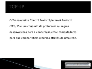 O Transmission Control Protocol/Internet Protocol (TCP/IP) é um conjunto de protocolos ou regras desenvolvidas para a cooperação entre computadores para que compartilhem recursos através de uma rede.  