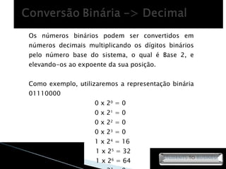 Os números binários podem ser convertidos em números decimais multiplicando os dígitos binários pelo número base do sistema, o qual é Base 2, e elevando-os ao expoente da sua posição. Como exemplo, utilizaremos a representação binária 01110000 0 x 2 0  = 0  0 x 2 1  = 0  0 x 2 2  = 0  0 x 2 3  = 0  1 x 2 4  = 16  1 x 2 5  = 32 1 x 2 6  = 64 0 x 2 7  = 0  +__________ = 112 