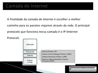 A finalidade da camada de Internet é escolher o melhor caminho para os pacotes viajarem através da rede. O principal protocolo que funciona nessa camada é o IP (Internet Protocol). 
