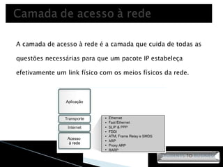 A camada de acesso à rede é a camada que cuida de todas as questões necessárias para que um pacote IP estabeleça efetivamente um link físico com os meios físicos da rede. 