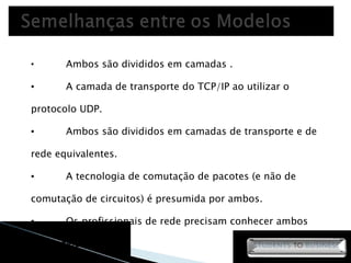 Ambos são divididos em camadas .  A camada de transporte do TCP/IP ao utilizar o protocolo UDP.  Ambos são divididos em camadas de transporte e de rede equivalentes.  A tecnologia de comutação de pacotes (e não de comutação de circuitos) é presumida por ambos.  Os profissionais de rede precisam conhecer ambos os modelos.  