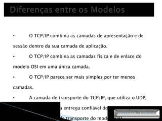O TCP/IP combina as camadas de apresentação e de sessão dentro da sua camada de aplicação.  O TCP/IP combina as camadas física e de enlace do modelo OSI em uma única camada.  O TCP/IP parece ser mais simples por ter menos camadas.  A camada de transporte do TCP/IP, que utiliza o UDP, nem sempre garante a entrega confiável dos pacotes, ao contrário da camada de transporte do modelo OSI. 