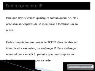 Para que dois sistemas quaisquer comuniquem-se, eles precisam ser capazes de se identificar e localizar um ao outro. Cada computador em uma rede TCP/IP deve receber um identificador exclusivo, ou endereço IP. Esse endereço, operando na camada 3, permite que um computador localize outro computador na rede. 