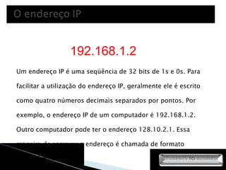 Um endereço IP é uma seqüência de 32 bits de 1s e 0s. Para facilitar a utilização do endereço IP, geralmente ele é escrito como quatro números decimais separados por pontos. Por exemplo, o endereço IP de um computador é 192.168.1.2. Outro computador pode ter o endereço 128.10.2.1. Essa maneira de escrever o endereço é chamada de formato decimal pontuado. 192.168.1.2 
