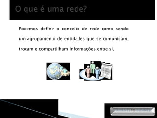 Podemos definir o conceito de rede como sendo um agrupamento de entidades que se comunicam, trocam e compartilham informações entre si. 