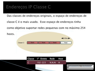 Das classes de endereços originais, o espaço de endereços de classe C é o mais usado.  Esse espaço de endereços tinha como objetivo suportar redes pequenas com no máximo 254 hosts. Classe 1º  Octeto Rede Host C 192-223 N.N.N H 