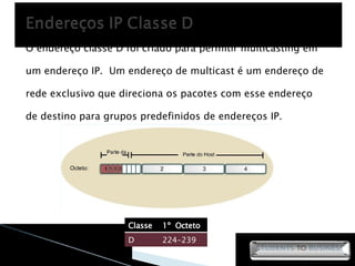O endereço classe D foi criado para permitir multicasting em um endereço IP.  Um endereço de multicast é um endereço de rede exclusivo que direciona os pacotes com esse endereço de destino para grupos predefinidos de endereços IP. Classe 1º  Octeto D 224-239 