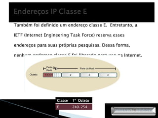Também foi definido um endereço classe E.  Entretanto, a IETF (Internet Engineering Task Force) reserva esses endereços para suas próprias pesquisas. Dessa forma, nenhum endereço classe E foi liberado para uso na Internet. Classe 1º  Octeto E 240-254 