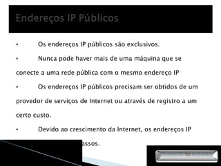Os endereços IP públicos são exclusivos. Nunca pode haver mais de uma máquina que se conecte a uma rede pública com o mesmo endereço IP Os endereços IP públicos precisam ser obtidos de um provedor de serviços de Internet ou através de registro a um certo custo. Devido ao crescimento da Internet, os endereços IP estão se tornando escassos. 