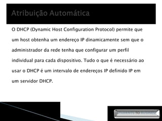 O DHCP (Dynamic Host Configuration Protocol) permite que um host obtenha um endereço IP dinamicamente sem que o administrador da rede tenha que configurar um perfil individual para cada dispositivo. Tudo o que é necessário ao usar o DHCP é um intervalo de endereços IP definido IP em um servidor DHCP. 