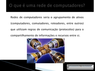 Redes de computadores seria o agrupamento de ativos (computadores, comutadores, roteadores, entre outros) que utilizam regras de comunicação (protocolos) para o compartilhamento de informações e recursos entre si. 