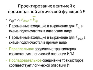 Проектирование вентилей с
произвольной логической функцией F
• Fup = F, Fdown = Fup
• Переменные входящие в выражение для Fup в
схеме подключаются в инверсном виде
• Переменные входящие в выражение для Fdown в
схеме подключаются в прямом виде
• Параллельное соединение транзисторов
соответствует логической операции ИЛИ
• Последовательное соединение транзисторов
соответствует логической операции И
 