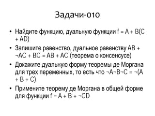 Задачи-010
• Найдите функцию, дуальную функции f = A + B(C
+ AD)
• Запишите равенство, дуальное равенству AB +
¬AC + BC = AB + AC (теорема о консенсусе)
• Докажите дуальную форму теоремы де Моргана
для трех переменных, то есть что ¬A¬B¬C = ¬(A
+ B + C)
• Примените теорему де Моргана в общей форме
для функции f = A + B + ¬CD
 