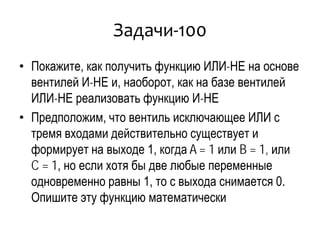 Задачи-100
• Покажите, как получить функцию ИЛИ-НЕ на основе
вентилей И-НЕ и, наоборот, как на базе вентилей
ИЛИ-НЕ реализовать функцию И-НЕ
• Предположим, что вентиль исключающее ИЛИ с
тремя входами действительно существует и
формирует на выходе 1, когда A = 1 или B = 1, или
C = 1, но если хотя бы две любые переменные
одновременно равны 1, то с выхода снимается 0.
Опишите эту функцию математически
 