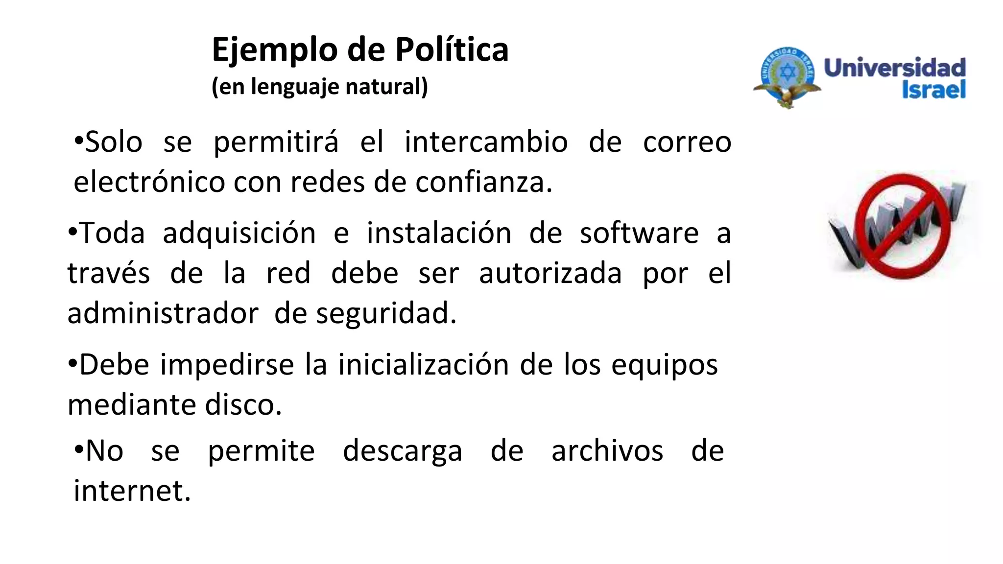Ejemplo de Política
(en lenguaje natural)
•Solo se permitirá el intercambio de correo
electrónico con redes de confianza.
•Toda adquisición e instalación de software a
través de la red debe ser autorizada por el
administrador de seguridad.
•Debe impedirse la inicialización de los equipos
mediante disco.
•No se permite descarga de archivos de
internet.
 