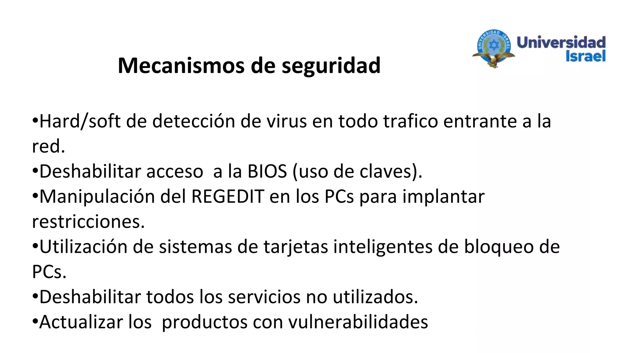 Mecanismos de seguridad
•Hard/soft de detección de virus en todo trafico entrante a la
red.
•Deshabilitar acceso a la BIOS (uso de claves).
•Manipulación del REGEDIT en los PCs para implantar
restricciones.
•Utilización de sistemas de tarjetas inteligentes de bloqueo de
PCs.
•Deshabilitar todos los servicios no utilizados.
•Actualizar los productos con vulnerabilidades
 