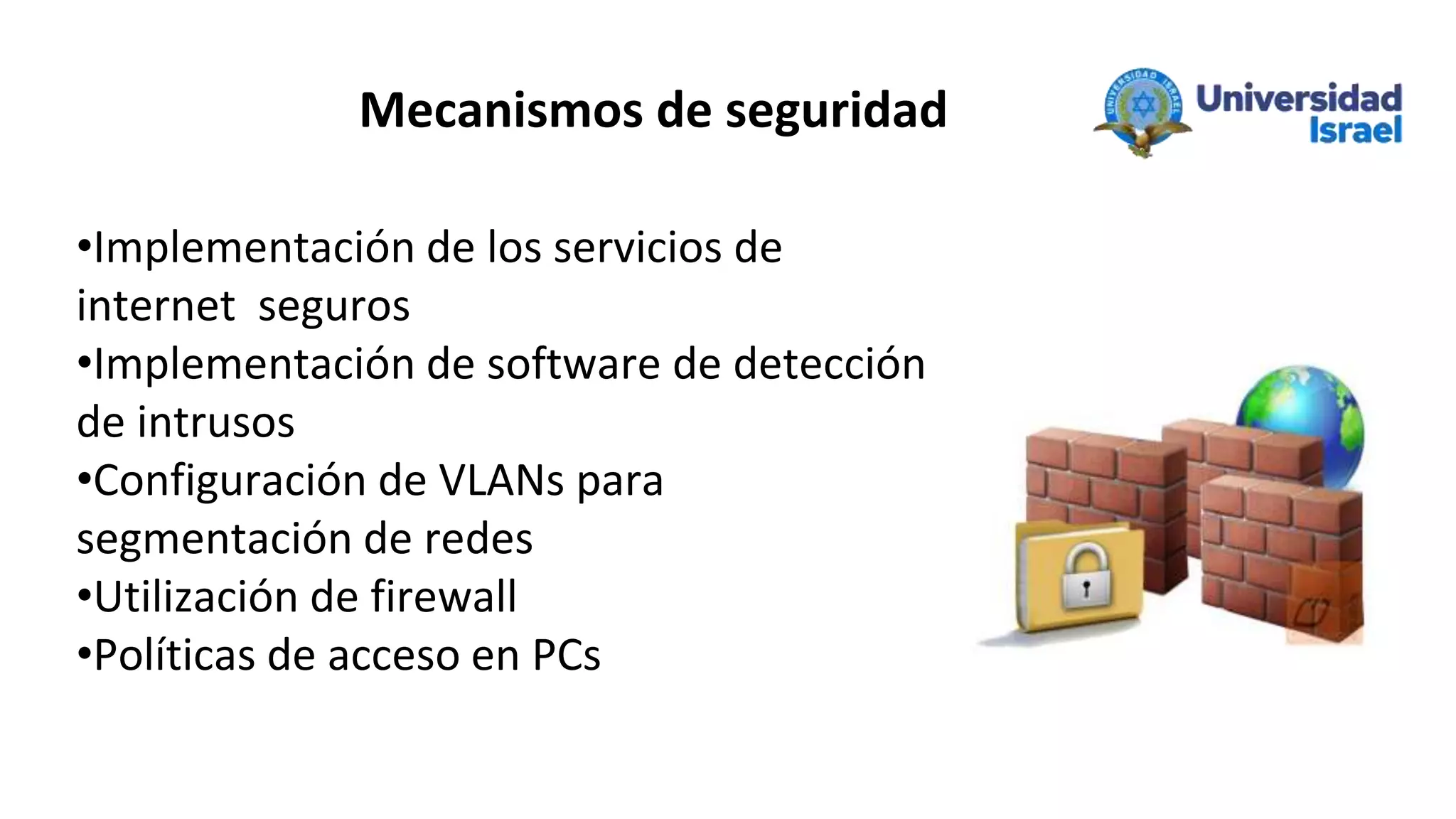 Mecanismos de seguridad
•Implementación de los servicios de
internet seguros
•Implementación de software de detección
de intrusos
•Configuración de VLANs para
segmentación de redes
•Utilización de firewall
•Políticas de acceso en PCs
 