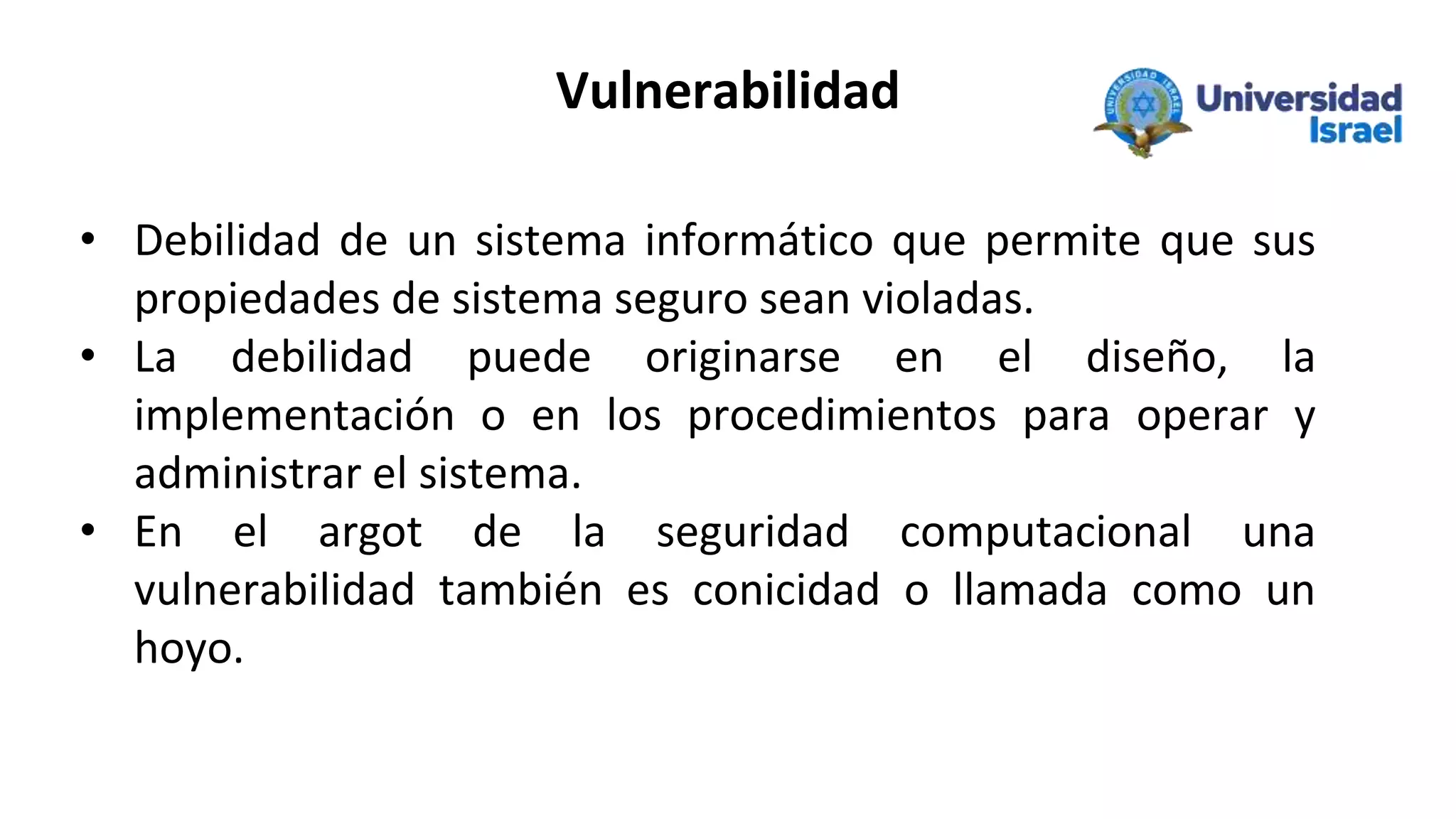Vulnerabilidad
• Debilidad de un sistema informático que permite que sus
propiedades de sistema seguro sean violadas.
• La debilidad puede originarse en el diseño, la
implementación o en los procedimientos para operar y
administrar el sistema.
• En el argot de la seguridad computacional una
vulnerabilidad también es conicidad o llamada como un
hoyo.
 
