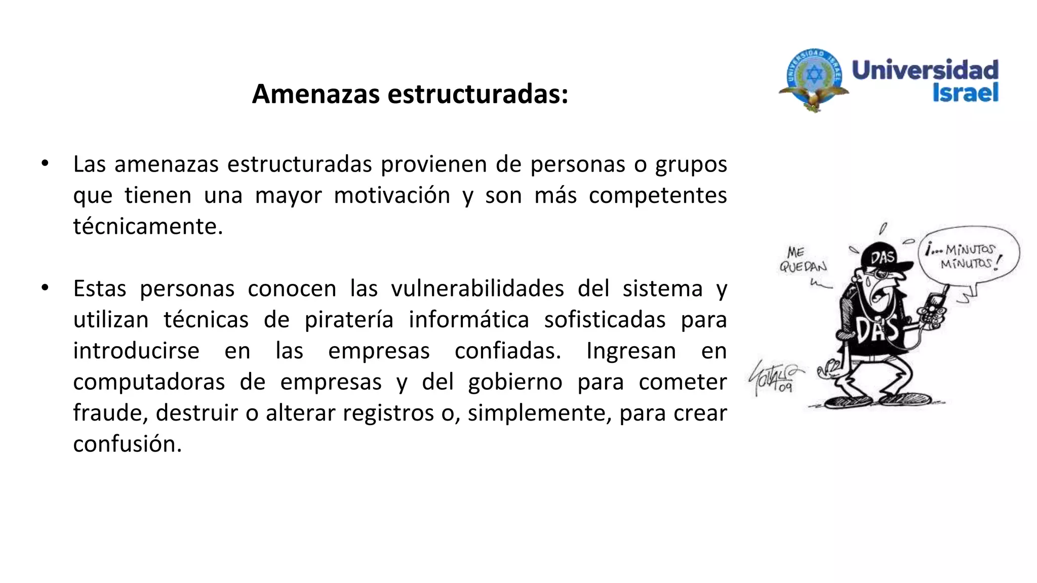• Las amenazas estructuradas provienen de personas o grupos
que tienen una mayor motivación y son más competentes
técnicamente.
• Estas personas conocen las vulnerabilidades del sistema y
utilizan técnicas de piratería informática sofisticadas para
introducirse en las empresas confiadas. Ingresan en
computadoras de empresas y del gobierno para cometer
fraude, destruir o alterar registros o, simplemente, para crear
confusión.
Amenazas estructuradas:
 
