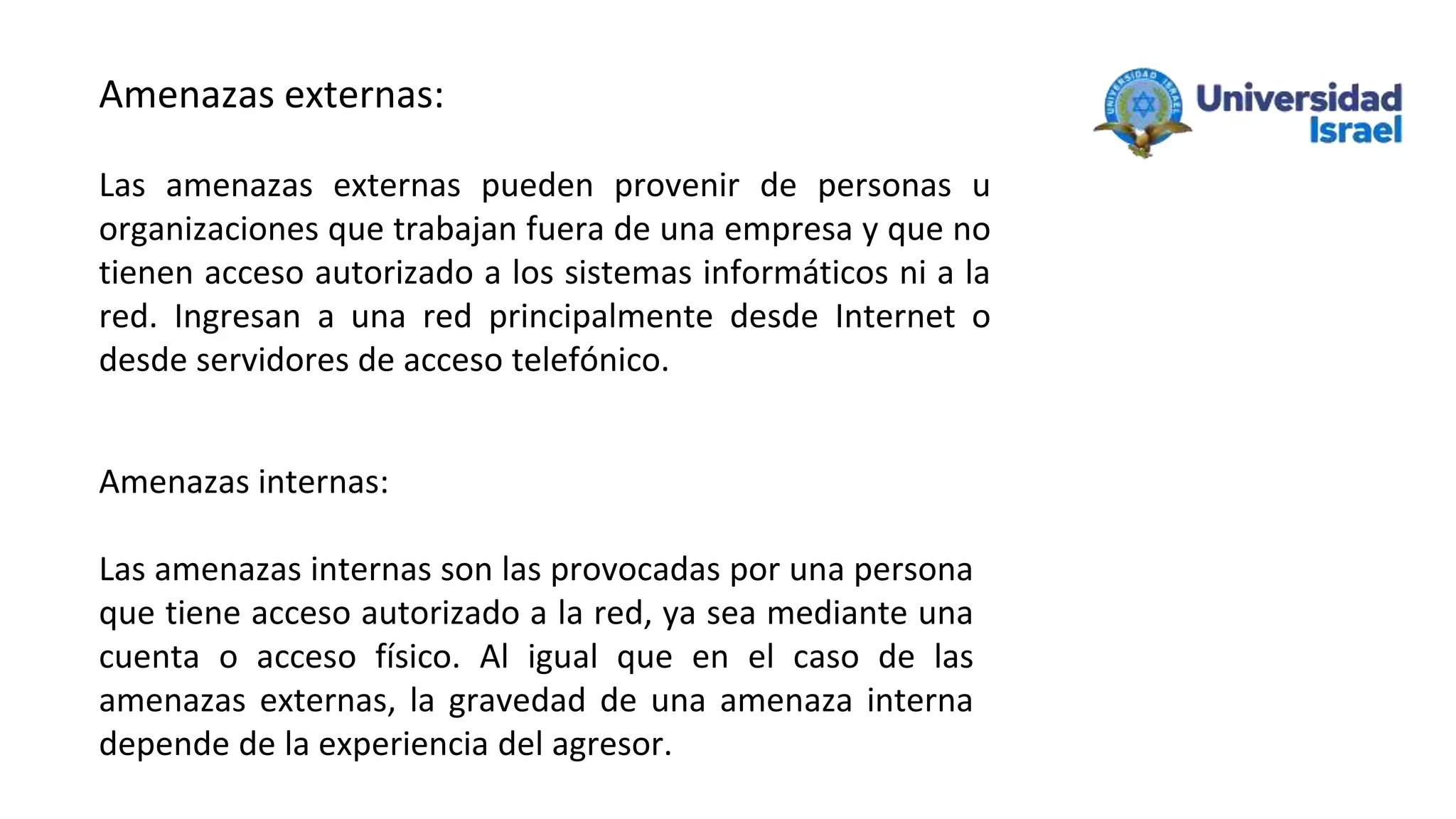 Amenazas externas:
Las amenazas externas pueden provenir de personas u
organizaciones que trabajan fuera de una empresa y que no
tienen acceso autorizado a los sistemas informáticos ni a la
red. Ingresan a una red principalmente desde Internet o
desde servidores de acceso telefónico.
Amenazas internas:
Las amenazas internas son las provocadas por una persona
que tiene acceso autorizado a la red, ya sea mediante una
cuenta o acceso físico. Al igual que en el caso de las
amenazas externas, la gravedad de una amenaza interna
depende de la experiencia del agresor.
 