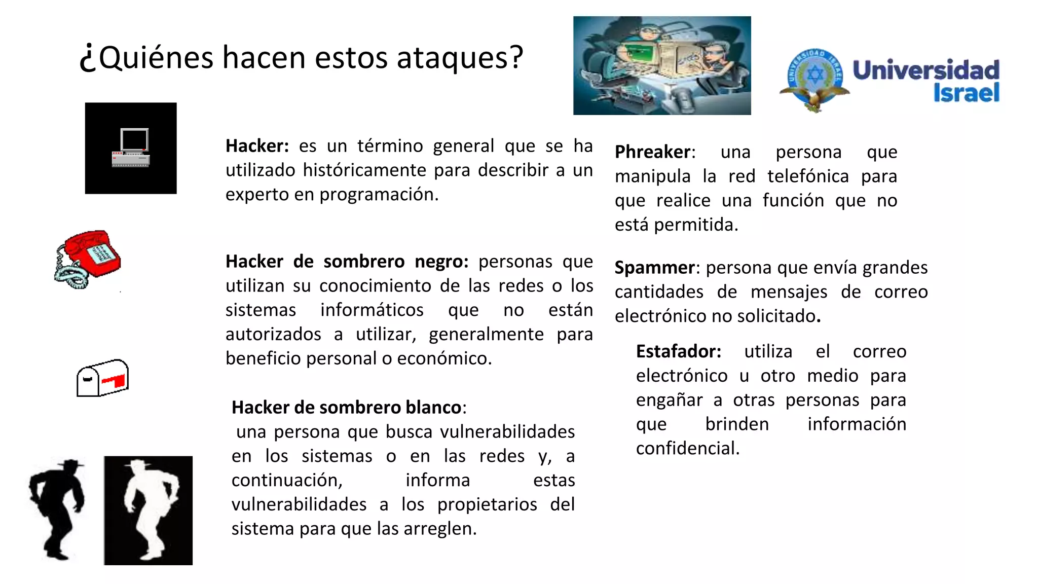 ¿Quiénes hacen estos ataques?
Hacker de sombrero negro: personas que
utilizan su conocimiento de las redes o los
sistemas informáticos que no están
autorizados a utilizar, generalmente para
beneficio personal o económico.
Hacker de sombrero blanco:
una persona que busca vulnerabilidades
en los sistemas o en las redes y, a
continuación, informa estas
vulnerabilidades a los propietarios del
sistema para que las arreglen.
Hacker: es un término general que se ha
utilizado históricamente para describir a un
experto en programación.
Phreaker: una persona que
manipula la red telefónica para
que realice una función que no
está permitida.
Spammer: persona que envía grandes
cantidades de mensajes de correo
electrónico no solicitado.
Estafador: utiliza el correo
electrónico u otro medio para
engañar a otras personas para
que brinden información
confidencial.
 