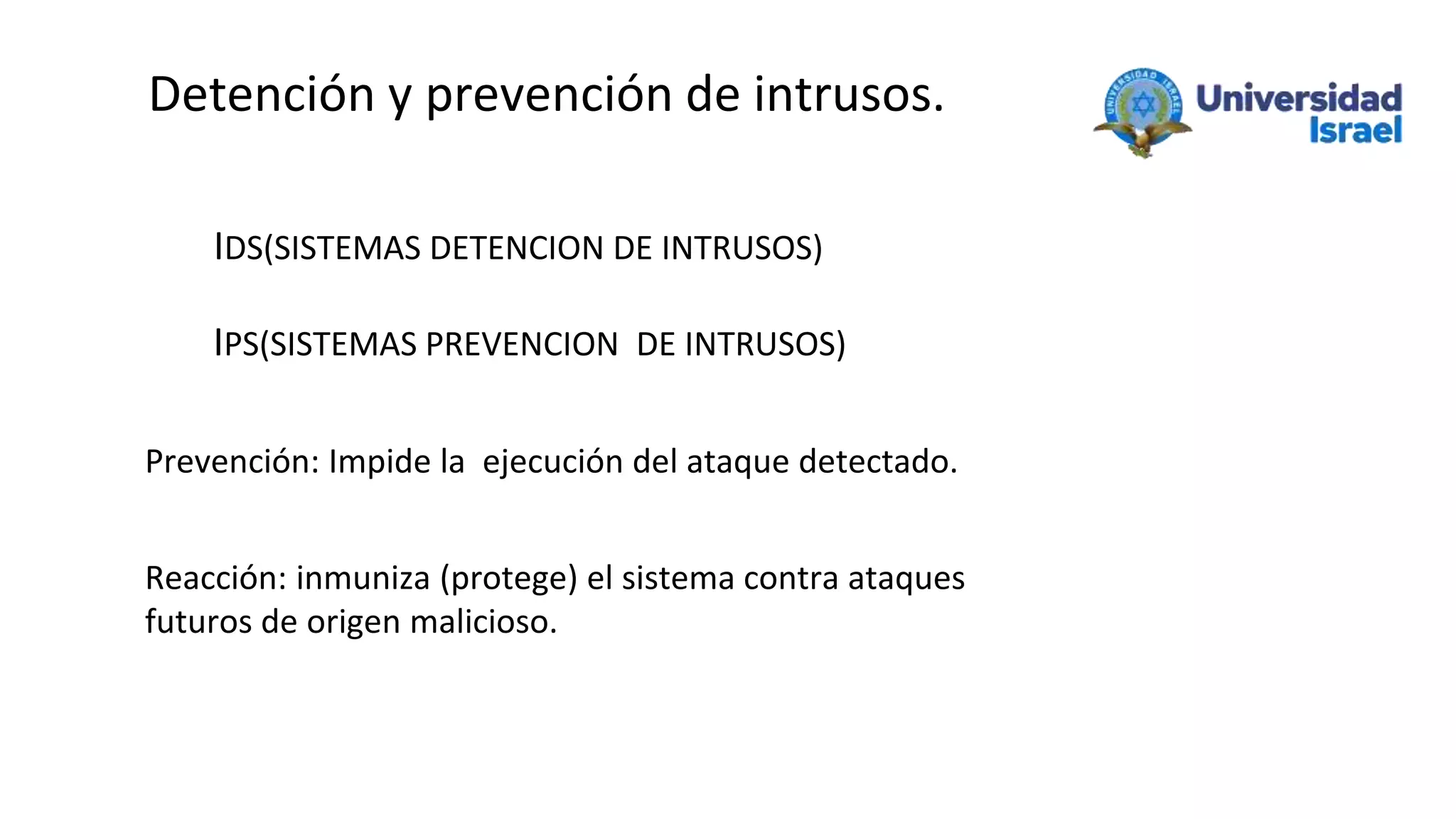 Detención y prevención de intrusos.
IDS(SISTEMAS DETENCION DE INTRUSOS)
IPS(SISTEMAS PREVENCION DE INTRUSOS)
Prevención: Impide la ejecución del ataque detectado.
Reacción: inmuniza (protege) el sistema contra ataques
futuros de origen malicioso.
 