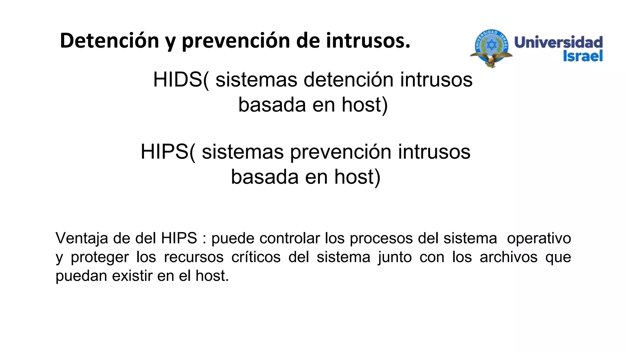 Ventaja de del HIPS : puede controlar los procesos del sistema operativo
y proteger los recursos críticos del sistema junto con los archivos que
puedan existir en el host.
HIDS( sistemas detención intrusos
basada en host)
HIPS( sistemas prevención intrusos
basada en host)
Detención y prevención de intrusos.
 