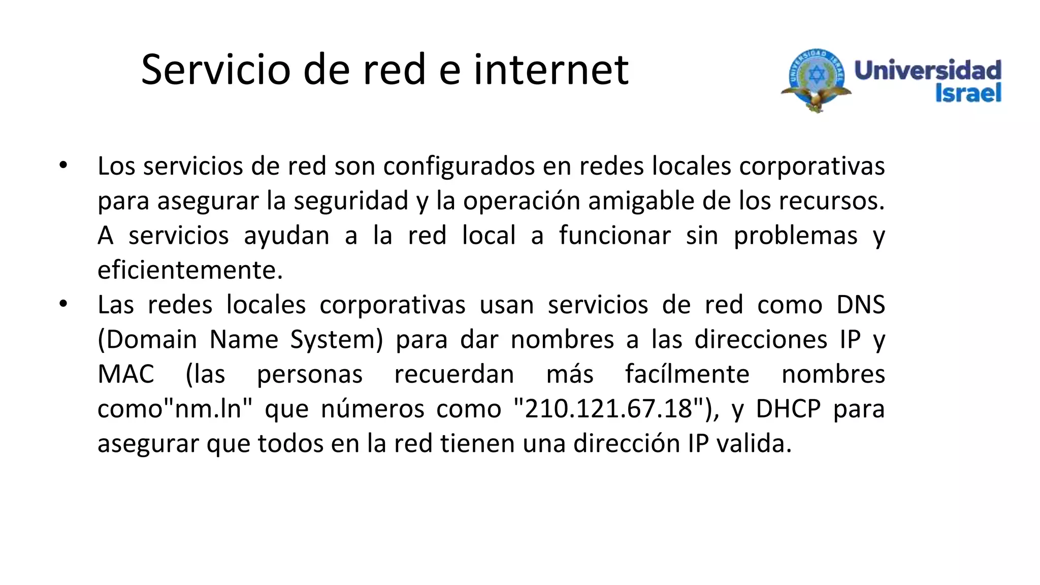 Servicio de red e internet
• Los servicios de red son configurados en redes locales corporativas
para asegurar la seguridad y la operación amigable de los recursos.
A servicios ayudan a la red local a funcionar sin problemas y
eficientemente.
• Las redes locales corporativas usan servicios de red como DNS
(Domain Name System) para dar nombres a las direcciones IP y
MAC (las personas recuerdan más facílmente nombres
como"nm.ln" que números como "210.121.67.18"), y DHCP para
asegurar que todos en la red tienen una dirección IP valida.
 