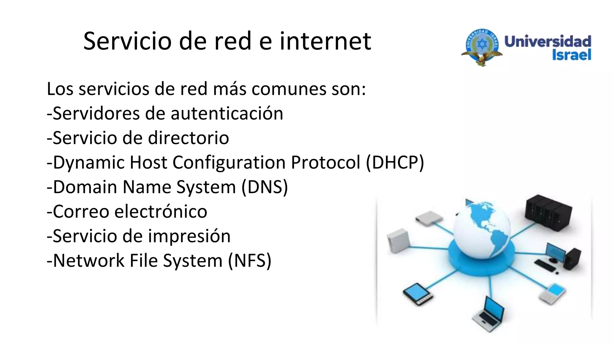 Servicio de red e internet
Los servicios de red más comunes son:
-Servidores de autenticación
-Servicio de directorio
-Dynamic Host Configuration Protocol (DHCP)
-Domain Name System (DNS)
-Correo electrónico
-Servicio de impresión
-Network File System (NFS)
 