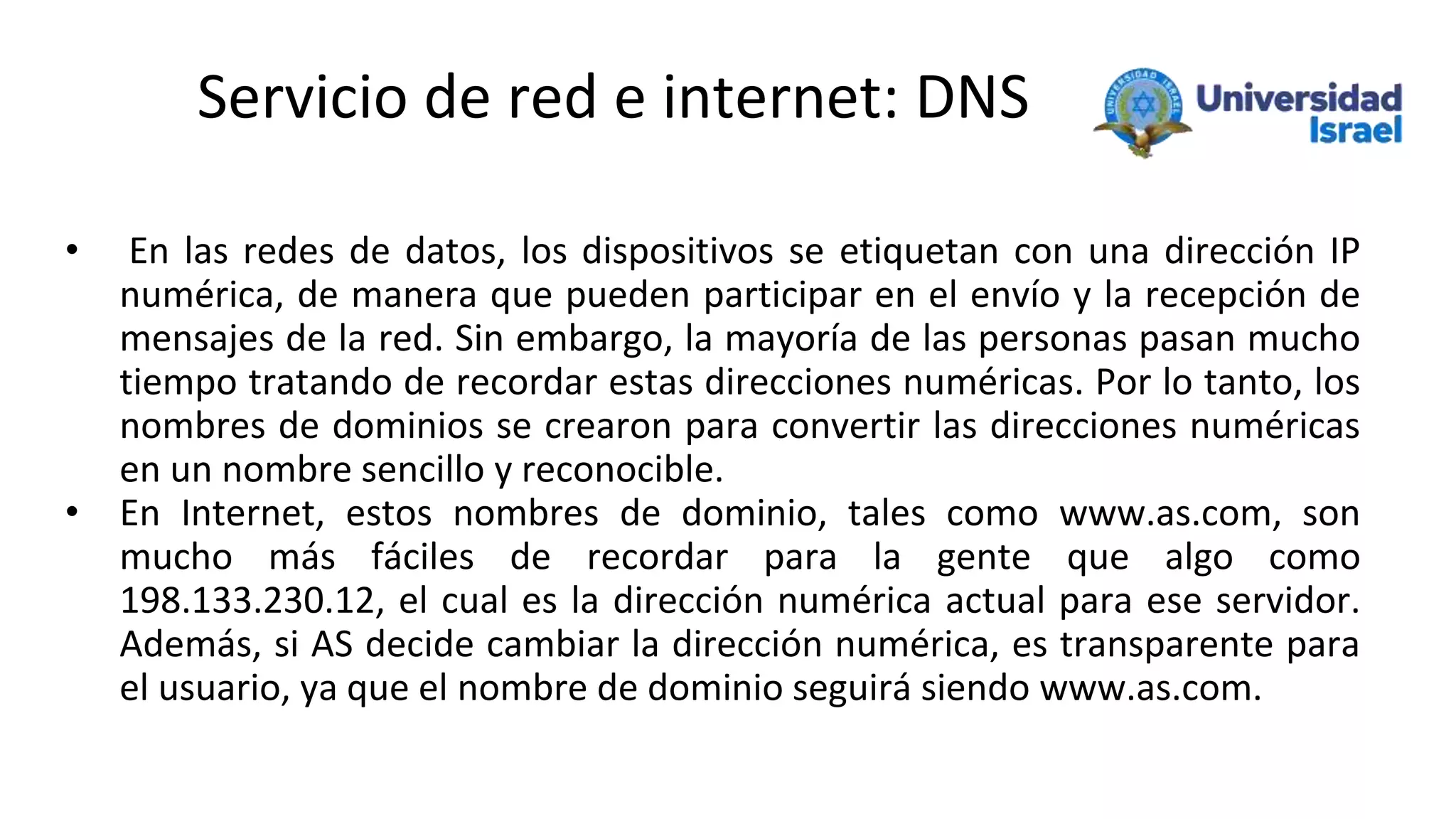 Servicio de red e internet: DNS
• En las redes de datos, los dispositivos se etiquetan con una dirección IP
numérica, de manera que pueden participar en el envío y la recepción de
mensajes de la red. Sin embargo, la mayoría de las personas pasan mucho
tiempo tratando de recordar estas direcciones numéricas. Por lo tanto, los
nombres de dominios se crearon para convertir las direcciones numéricas
en un nombre sencillo y reconocible.
• En Internet, estos nombres de dominio, tales como www.as.com, son
mucho más fáciles de recordar para la gente que algo como
198.133.230.12, el cual es la dirección numérica actual para ese servidor.
Además, si AS decide cambiar la dirección numérica, es transparente para
el usuario, ya que el nombre de dominio seguirá siendo www.as.com.
 