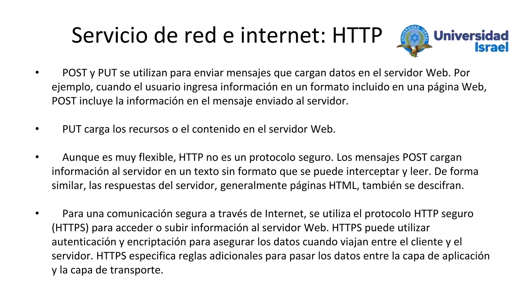 Servicio de red e internet: HTTP
• POST y PUT se utilizan para enviar mensajes que cargan datos en el servidor Web. Por
ejemplo, cuando el usuario ingresa información en un formato incluido en una página Web,
POST incluye la información en el mensaje enviado al servidor.
• PUT carga los recursos o el contenido en el servidor Web.
• Aunque es muy flexible, HTTP no es un protocolo seguro. Los mensajes POST cargan
información al servidor en un texto sin formato que se puede interceptar y leer. De forma
similar, las respuestas del servidor, generalmente páginas HTML, también se descifran.
• Para una comunicación segura a través de Internet, se utiliza el protocolo HTTP seguro
(HTTPS) para acceder o subir información al servidor Web. HTTPS puede utilizar
autenticación y encriptación para asegurar los datos cuando viajan entre el cliente y el
servidor. HTTPS especifica reglas adicionales para pasar los datos entre la capa de aplicación
y la capa de transporte.
 