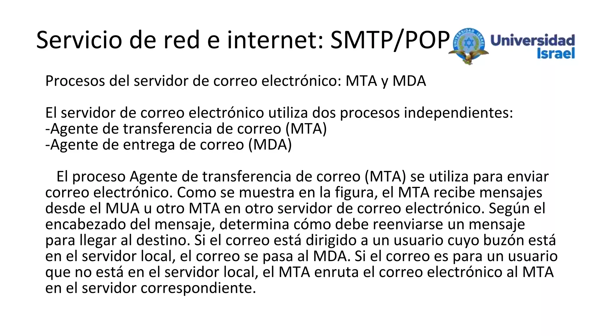 Servicio de red e internet: SMTP/POP
Procesos del servidor de correo electrónico: MTA y MDA
El servidor de correo electrónico utiliza dos procesos independientes:
-Agente de transferencia de correo (MTA)
-Agente de entrega de correo (MDA)
El proceso Agente de transferencia de correo (MTA) se utiliza para enviar
correo electrónico. Como se muestra en la figura, el MTA recibe mensajes
desde el MUA u otro MTA en otro servidor de correo electrónico. Según el
encabezado del mensaje, determina cómo debe reenviarse un mensaje
para llegar al destino. Si el correo está dirigido a un usuario cuyo buzón está
en el servidor local, el correo se pasa al MDA. Si el correo es para un usuario
que no está en el servidor local, el MTA enruta el correo electrónico al MTA
en el servidor correspondiente.
 